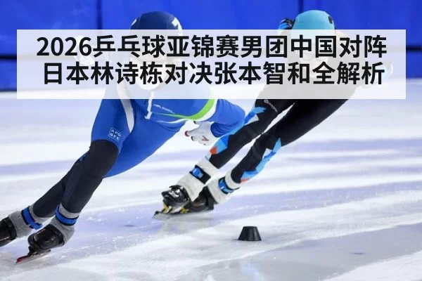 2026乒乓球亚锦赛男团中国对阵日本林诗栋对决张本智和全解析